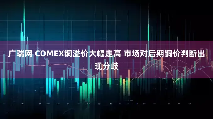广瑞网 COMEX铜溢价大幅走高 市场对后期铜价判断出现分歧