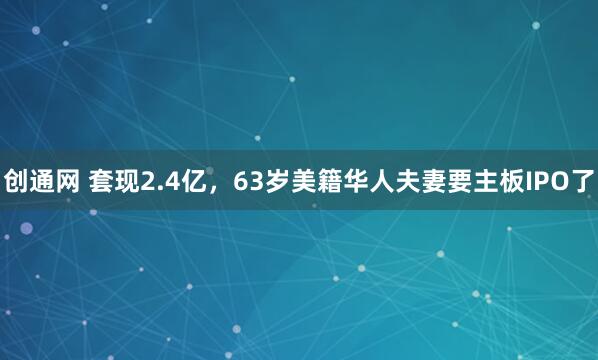 创通网 套现2.4亿，63岁美籍华人夫妻要主板IPO了