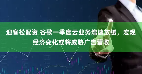 迎客松配资 谷歌一季度云业务增速放缓，宏观经济变化或将威胁广告营收