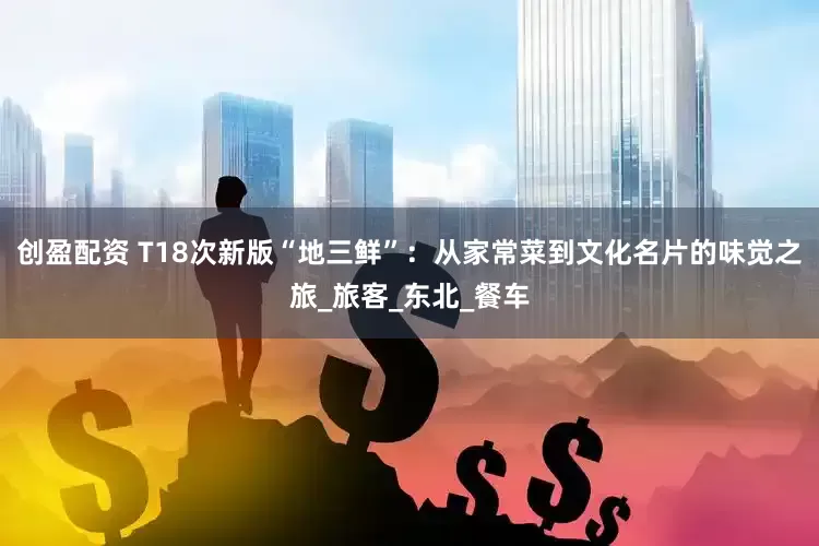 创盈配资 T18次新版“地三鲜”：从家常菜到文化名片的味觉之旅_旅客_东北_餐车