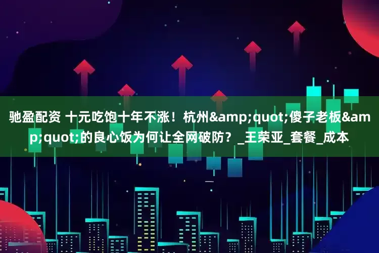 驰盈配资 十元吃饱十年不涨！杭州&quot;傻子老板&quot;的良心饭为何让全网破防？_王荣亚_套餐_成本