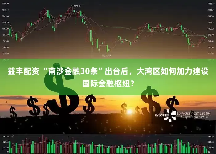 益丰配资 “南沙金融30条”出台后，大湾区如何加力建设国际金融枢纽？