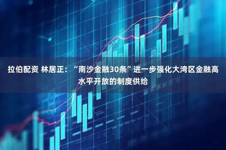 拉伯配资 林居正：“南沙金融30条”进一步强化大湾区金融高水平开放的制度供给