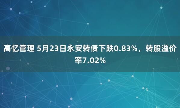高忆管理 5月23日永安转债下跌0.83%，转股溢价率7.02%