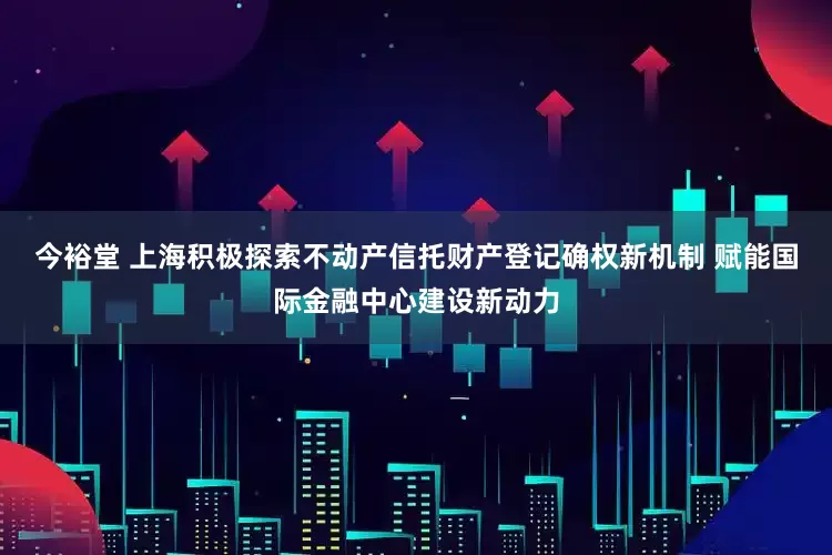 今裕堂 上海积极探索不动产信托财产登记确权新机制 赋能国际金融中心建设新动力