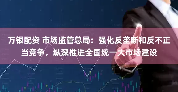 万银配资 市场监管总局：强化反垄断和反不正当竞争，纵深推进全国统一大市场建设