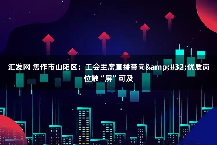 汇发网 焦作市山阳区：工会主席直播带岗&#32;优质岗位触“屏”可及