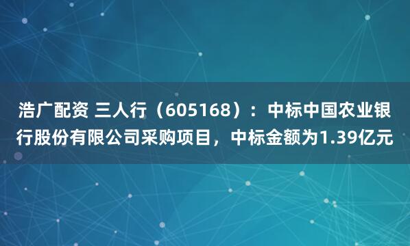 浩广配资 三人行（605168）：中标中国农业银行股份有限公司采购项目，中标金额为1.39亿元