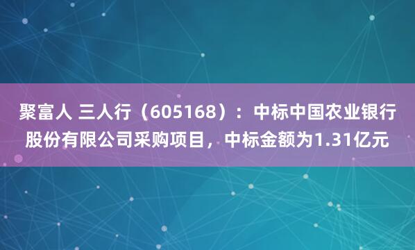 聚富人 三人行（605168）：中标中国农业银行股份有限公司采购项目，中标金额为1.31亿元