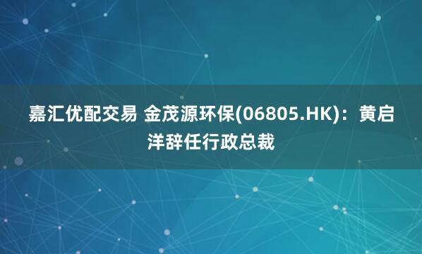 嘉汇优配交易 金茂源环保(06805.HK)：黄启洋辞任行政总裁