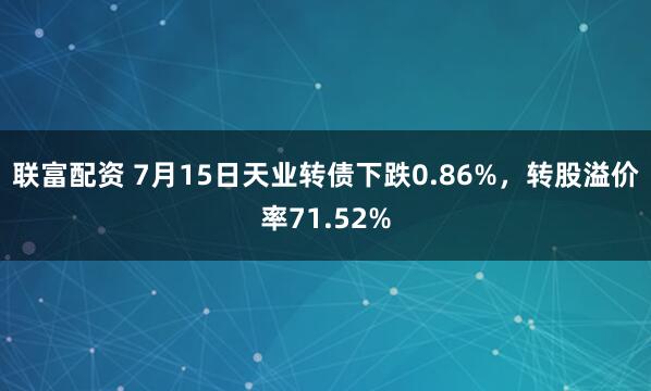 联富配资 7月15日天业转债下跌0.86%，转股溢价率71.52%
