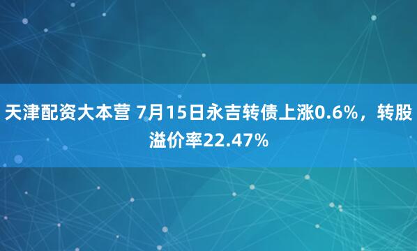 天津配资大本营 7月15日永吉转债上涨0.6%，转股溢价率22.47%