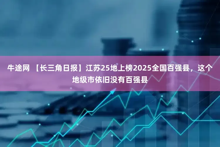 牛途网 【长三角日报】江苏25地上榜2025全国百强县，这个地级市依旧没有百强县
