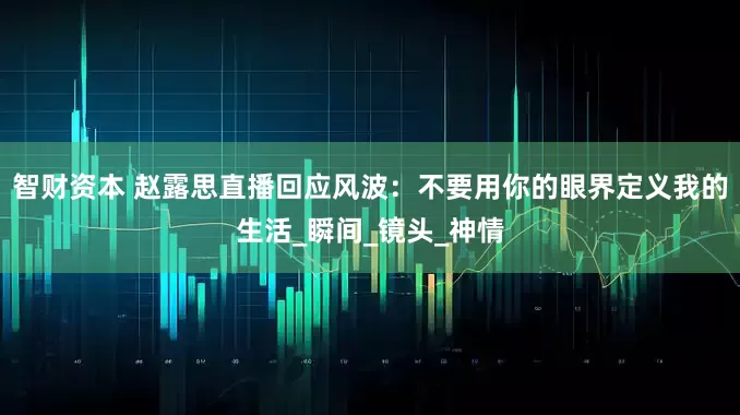 智财资本 赵露思直播回应风波：不要用你的眼界定义我的生活_瞬间_镜头_神情