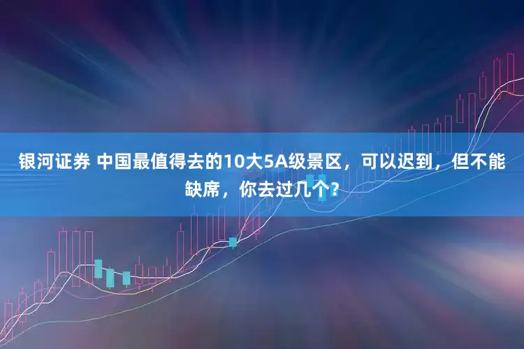 银河证券 中国最值得去的10大5A级景区，可以迟到，但不能缺席，你去过几个？