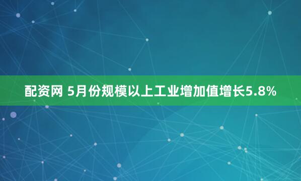 配资网 5月份规模以上工业增加值增长5.8%