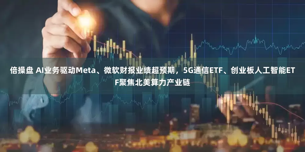 倍操盘 AI业务驱动Meta、微软财报业绩超预期，5G通信ETF、创业板人工智能ETF聚焦北美算力产业链