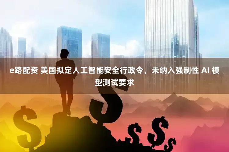 e路配资 美国拟定人工智能安全行政令，未纳入强制性 AI 模型测试要求
