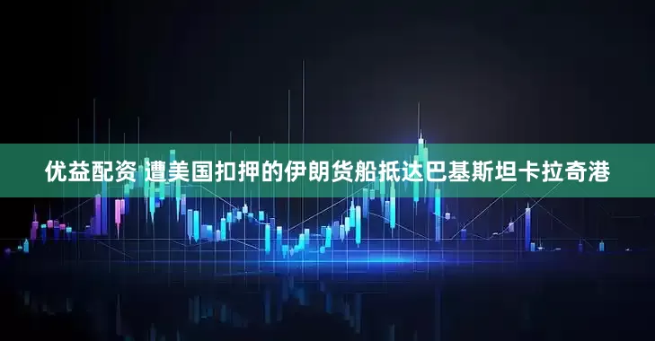 优益配资 遭美国扣押的伊朗货船抵达巴基斯坦卡拉奇港